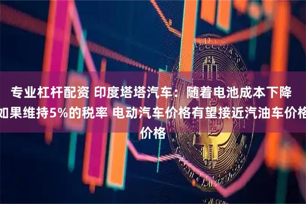 专业杠杆配资 印度塔塔汽车：随着电池成本下降 如果维持5%的税率 电动汽车价格有望接近汽油车价格