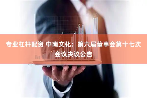 专业杠杆配资 中南文化：第六届董事会第十七次会议决议公告