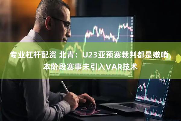 专业杠杆配资 北青：U23亚预赛裁判都是嫩哨，本阶段赛事未引入VAR技术