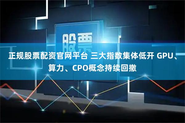 正规股票配资官网平台 三大指数集体低开 GPU、算力、CPO概念持续回撤