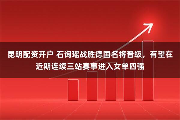 昆明配资开户 石询瑶战胜德国名将晋级，有望在近期连续三站赛事进入女单四强