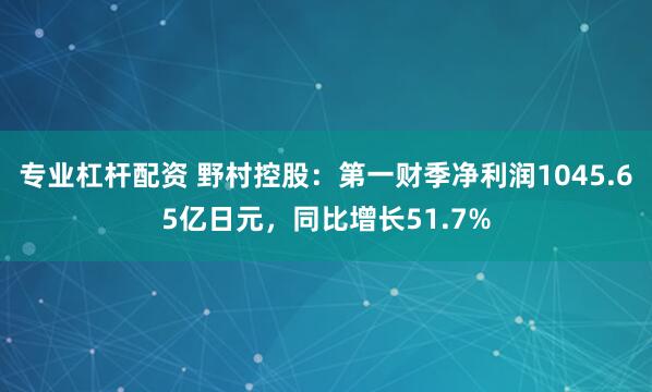 专业杠杆配资 野村控股：第一财季净利润1045.65亿日元，同比增长51.7%