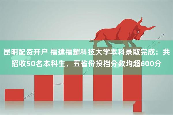 昆明配资开户 福建福耀科技大学本科录取完成：共招收50名本科生，五省份投档分数均超600分