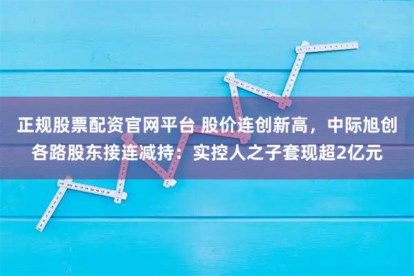 正规股票配资官网平台 股价连创新高，中际旭创各路股东接连减持：实控人之子套现超2亿元