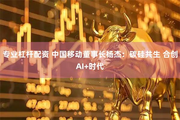 专业杠杆配资 中国移动董事长杨杰：碳硅共生 合创AI+时代