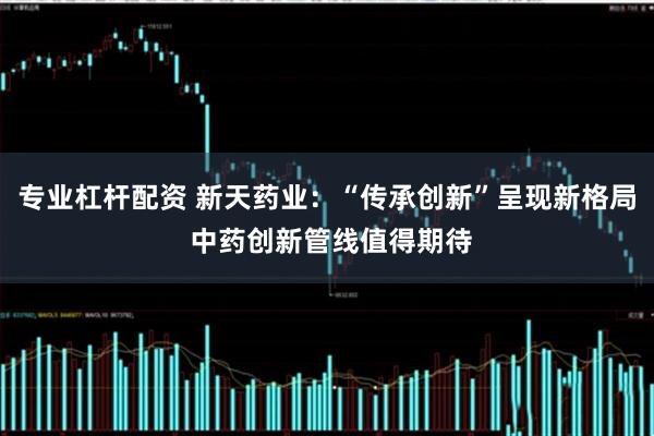 专业杠杆配资 新天药业：“传承创新”呈现新格局 中药创新管线值得期待