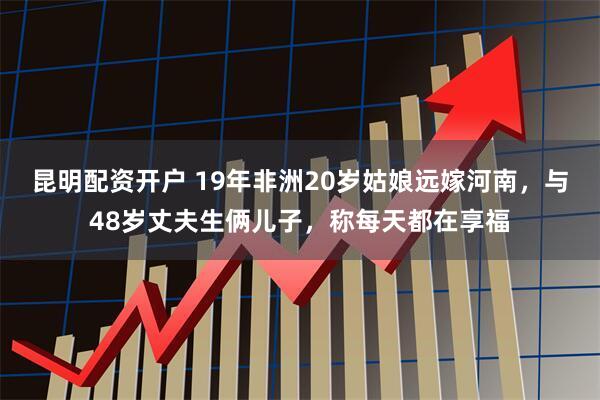 昆明配资开户 19年非洲20岁姑娘远嫁河南，与48岁丈夫生俩儿子，称每天都在享福