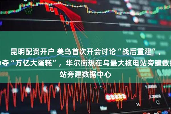 昆明配资开户 美乌首次开会讨论“战后重建”，美欧争夺“万亿大蛋糕”，华尔街想在乌最大核电站旁建数据中心