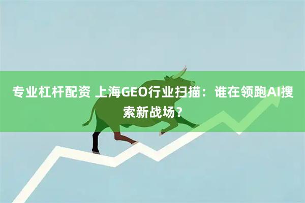 专业杠杆配资 上海GEO行业扫描：谁在领跑AI搜索新战场？