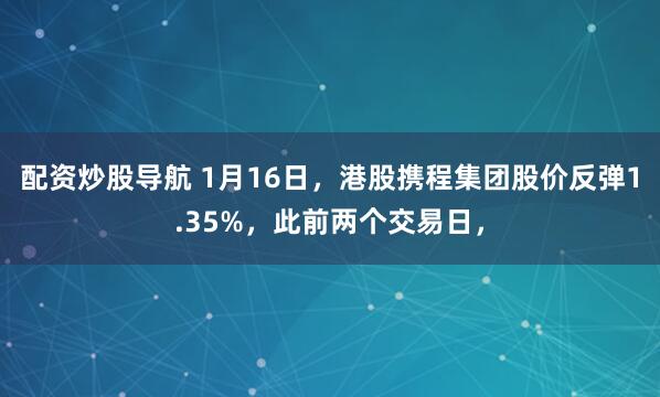 配资炒股导航 1月16日，港股携程集团股价反弹1.35%，此前两个交易日，