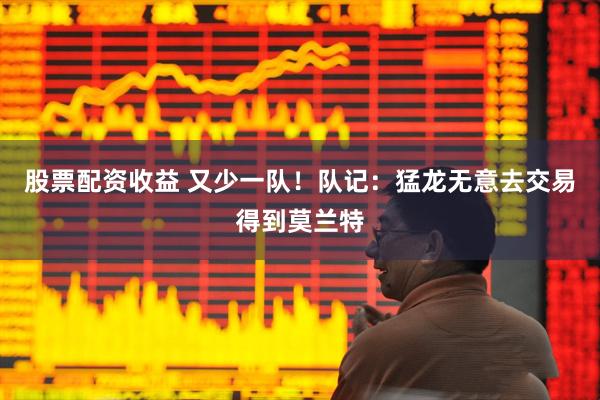 股票配资收益 又少一队！队记：猛龙无意去交易得到莫兰特