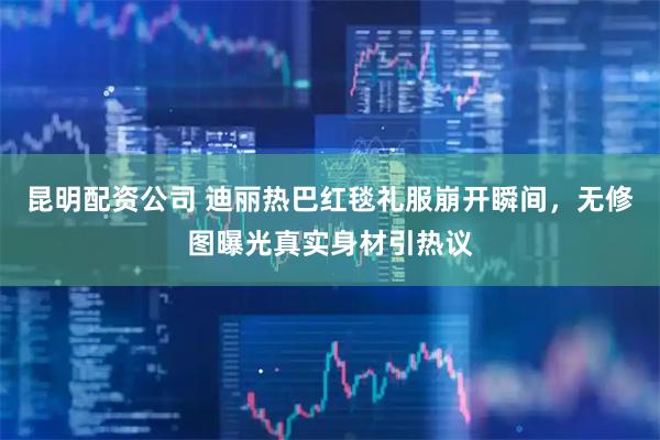 昆明配资公司 迪丽热巴红毯礼服崩开瞬间，无修图曝光真实身材引热议