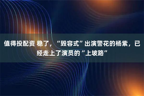 值得投配资 稳了，“毁容式”出演警花的杨紫，已经走上了演员的“上坡路”