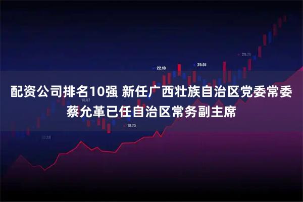 配资公司排名10强 新任广西壮族自治区党委常委蔡允革已任自治区常务副主席