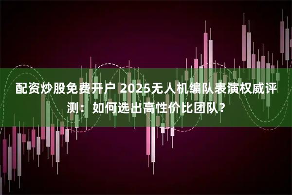 配资炒股免费开户 2025无人机编队表演权威评测：如何选出高性价比团队？