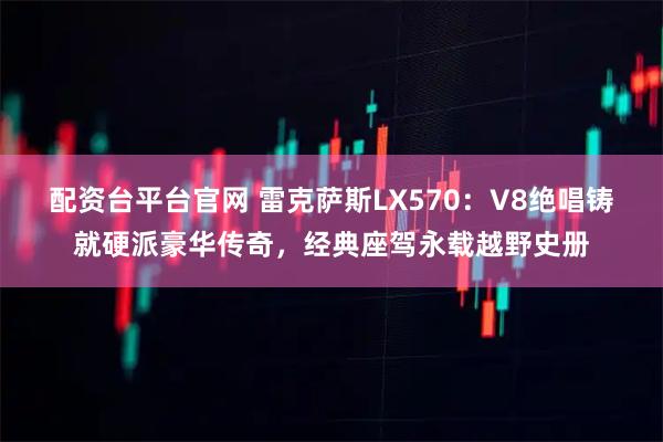 配资台平台官网 雷克萨斯LX570：V8绝唱铸就硬派豪华传奇，经典座驾永载越野史册