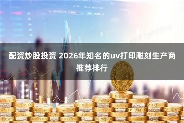 配资炒股投资 2026年知名的uv打印雕刻生产商推荐排行