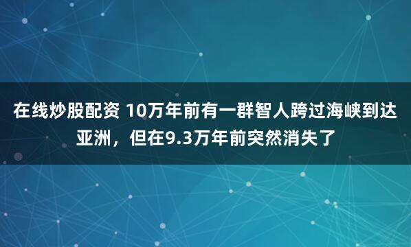 在线炒股配资 10万年前有一群智人跨过海峡到达亚洲，但在9.3万年前突然消失了