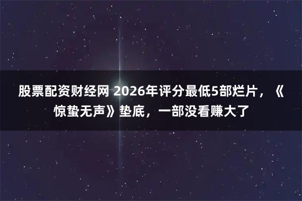 股票配资财经网 2026年评分最低5部烂片，《惊蛰无声》垫底，一部没看赚大了