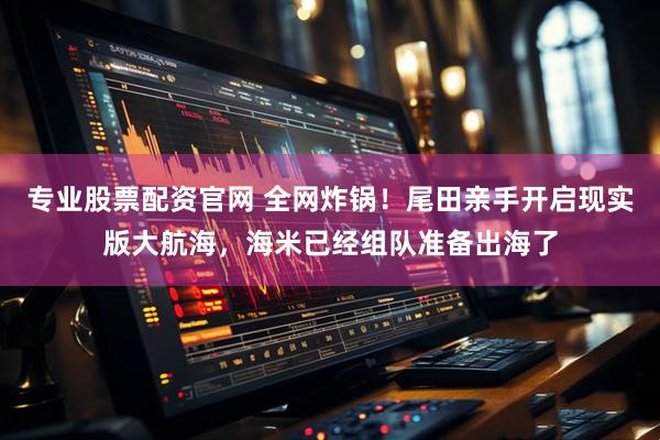 专业股票配资官网 全网炸锅！尾田亲手开启现实版大航海，海米已经组队准备出海了