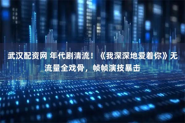 武汉配资网 年代剧清流！《我深深地爱着你》无流量全戏骨，帧帧演技暴击