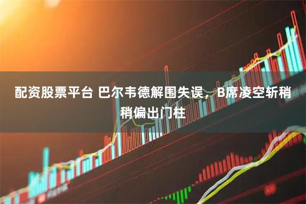 配资股票平台 巴尔韦德解围失误，B席凌空斩稍稍偏出门柱