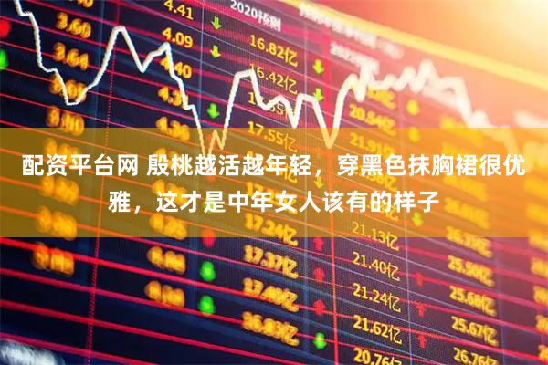 配资平台网 殷桃越活越年轻，穿黑色抹胸裙很优雅，这才是中年女人该有的样子