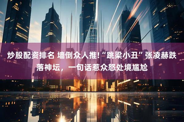 炒股配资排名 墙倒众人推!“跳梁小丑”张凌赫跌落神坛，一句话惹众怒处境尴尬