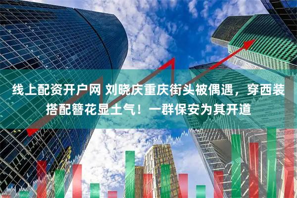 线上配资开户网 刘晓庆重庆街头被偶遇，穿西装搭配簪花显土气！一群保安为其开道