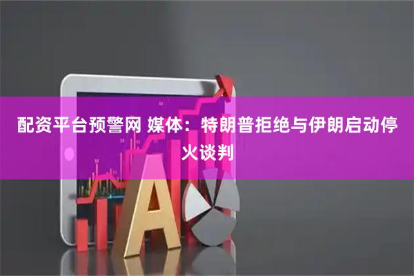 配资平台预警网 媒体：特朗普拒绝与伊朗启动停火谈判