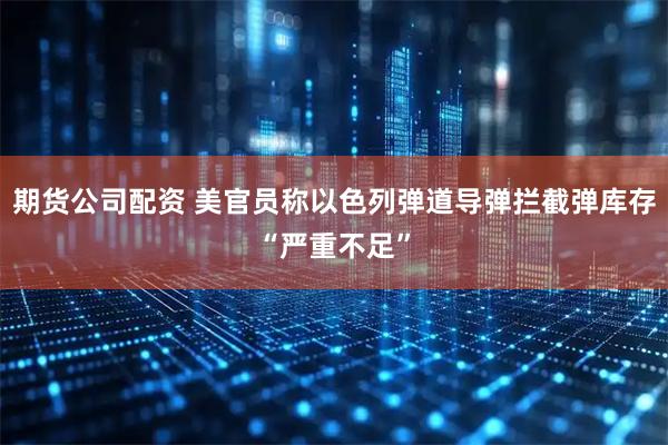 期货公司配资 美官员称以色列弹道导弹拦截弹库存“严重不足”