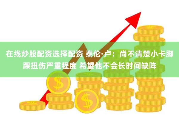 在线炒股配资选择配资 泰伦·卢：尚不清楚小卡脚踝扭伤严重程度 希望他不会长时间缺阵