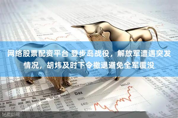 网络股票配资平台 登步岛战役，解放军遭遇突发情况，胡炜及时下令撤退避免全军覆没