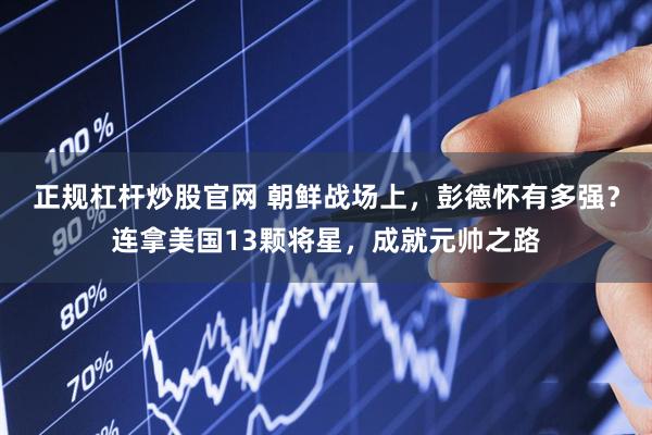 正规杠杆炒股官网 朝鲜战场上，彭德怀有多强？连拿美国13颗将星，成就元帅之路