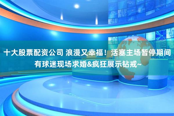 十大股票配资公司 浪漫又幸福！活塞主场暂停期间 有球迷现场求婚&疯狂展示钻戒~