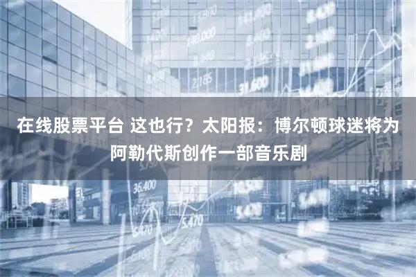 在线股票平台 这也行？太阳报：博尔顿球迷将为阿勒代斯创作一部音乐剧