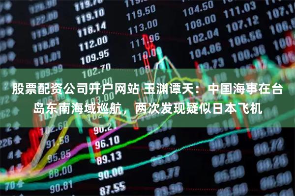 股票配资公司开户网站 玉渊谭天：中国海事在台岛东南海域巡航，两次发现疑似日本飞机