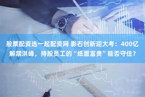 股票配资选一起配资网 影石创新迎大考：400亿解禁洪峰，持股员工的“纸面富贵”能否守住？