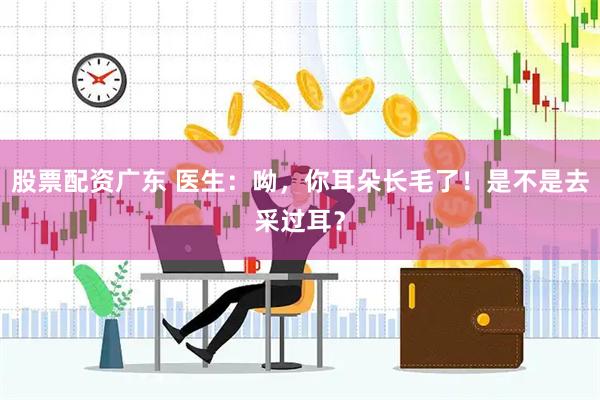 股票配资广东 医生：呦，你耳朵长毛了！是不是去采过耳？