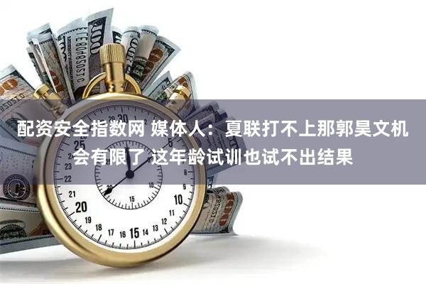 配资安全指数网 媒体人：夏联打不上那郭昊文机会有限了 这年龄试训也试不出结果