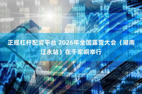 正规杠杆配资平台 2026年全国露营大会（湖南江永站）在千家峒举行