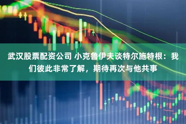 武汉股票配资公司 小克鲁伊夫谈特尔施特根：我们彼此非常了解，期待再次与他共事