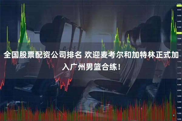 全国股票配资公司排名 欢迎麦考尔和加特林正式加入广州男篮合练！