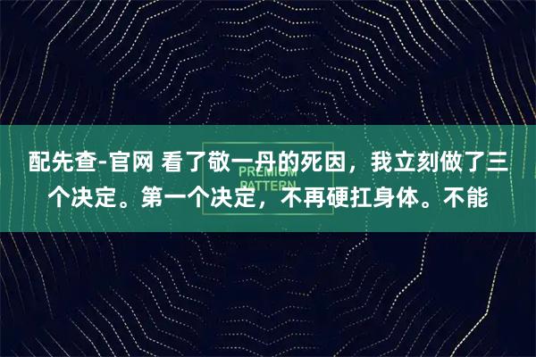 配先查-官网 看了敬一丹的死因，我立刻做了三个决定。第一个决定，不再硬扛身体。不能