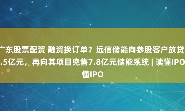 广东股票配资 融资换订单？远信储能向参股客户放贷1.5亿元，再向其项目兜售7.8亿元储能系统 | 读懂IPO